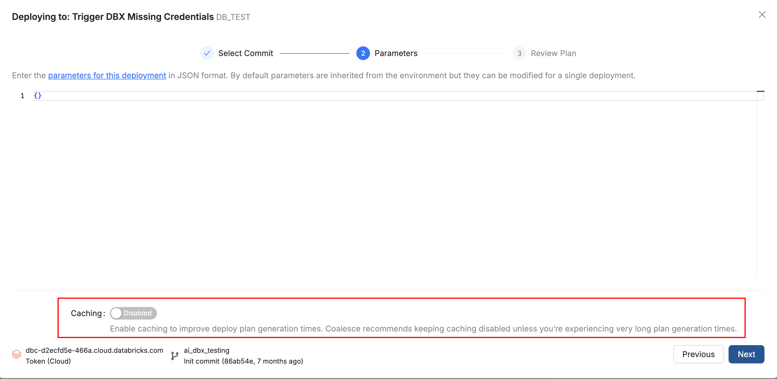 Alt text:
Screenshot of a deployment setup screen titled Deploying to: Trigger DBX Missing Credentials DB_TEST. The interface shows a Parameters step with an empty JSON input field and a Caching section below it. The caching toggle is disabled, with a note recommending leaving it off unless deployment plan generation is very slow. Navigation buttons Previous and Next appear at the bottom right.